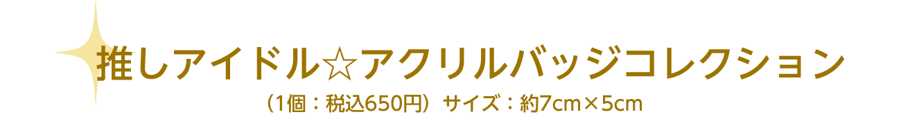 推しアイドル☆アクリルバッジコレクション（1個：税込650円）サイズ：約7cm×5cm